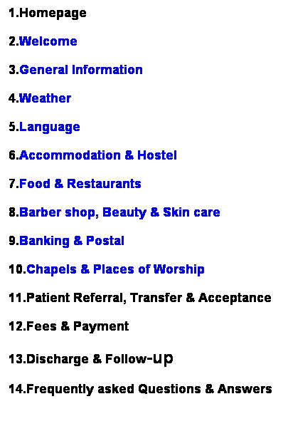 ��r���: 1.Homepage
2.Welcome
3.General Information
4.Weather
5.Language
6.Accommodation & Hostel 
7.Food & Restaurants
8.Barber shop, Beauty & Skin care
9.Banking & Postal
10.Chapels & Places of Worship
11.Patient Referral, Transfer & Acceptance
12.Fees & Payment
13.Discharge & Follow-up
14.Frequently asked Questions & Answers
